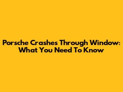 Porsche Crashes Through Window: What You Need To Know