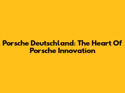 Porsche Deutschland: The Heart Of Porsche Innovation