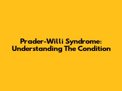 Prader-Willi Syndrome: Understanding The Condition