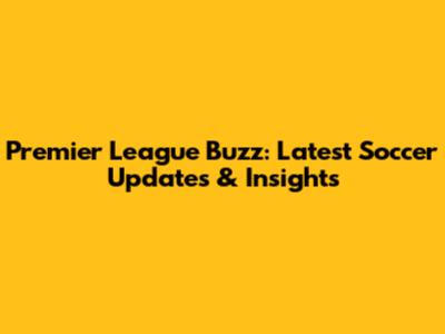 Premier League Buzz: Latest Soccer Updates & Insights