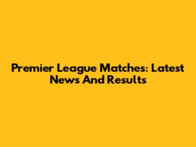 Premier League Matches: Latest News And Results