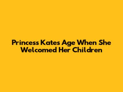 Princess Kate's Age When She Welcomed Her Children