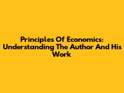 Principles Of Economics: Understanding The Author And His Work