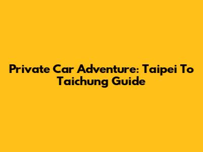 Private Car Adventure: Taipei To Taichung Guide