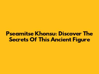 Pseamitse Khonsu: Discover The Secrets Of This Ancient Figure