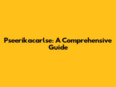 Pseerikacarlse: A Comprehensive Guide