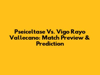 Pseiceltase Vs. Vigo Rayo Vallecano: Match Preview & Prediction