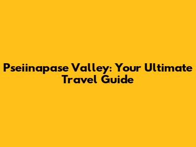 Pseiinapase Valley: Your Ultimate Travel Guide