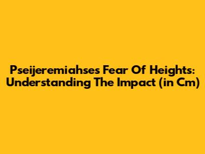 Pseijeremiahse's Fear Of Heights: Understanding The Impact (in Cm)