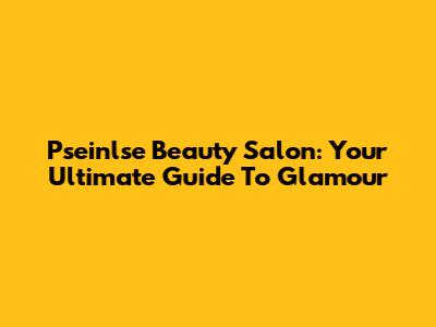 Pseinlse Beauty Salon: Your Ultimate Guide To Glamour