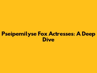 Pseipemilyse Fox Actresses: A Deep Dive