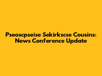 Pseoscpseise Sekirkscse Cousins: News Conference Update