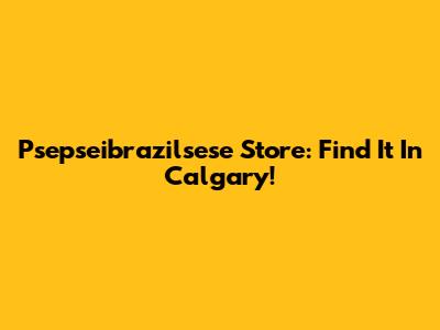 Psepseibrazilsese Store: Find It In Calgary!