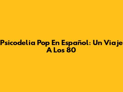 Psicodelia Pop En Español: Un Viaje A Los 80