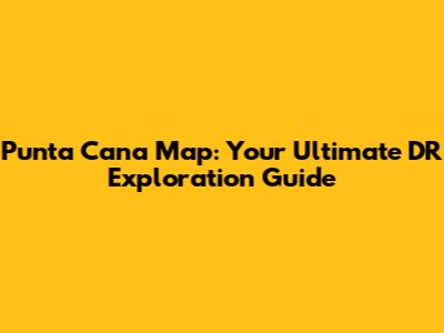 Punta Cana Map: Your Ultimate DR Exploration Guide