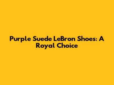 Purple Suede LeBron Shoes: A Royal Choice