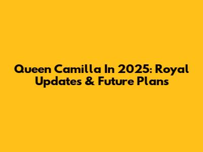 Queen Camilla In 2025: Royal Updates & Future Plans