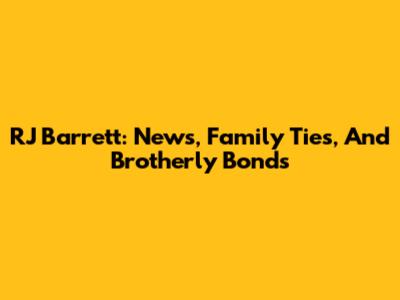 RJ Barrett: News, Family Ties, And Brotherly Bonds