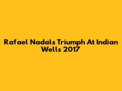 Rafael Nadal's Triumph At Indian Wells 2017