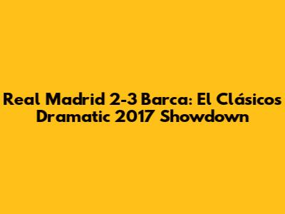 Real Madrid 2-3 Barca: El Clásico's Dramatic 2017 Showdown