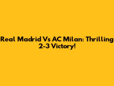 Real Madrid Vs AC Milan: Thrilling 2-3 Victory!