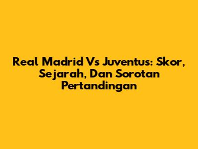 Real Madrid Vs Juventus: Skor, Sejarah, Dan Sorotan Pertandingan