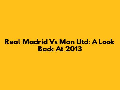 Real Madrid Vs Man Utd: A Look Back At 2013
