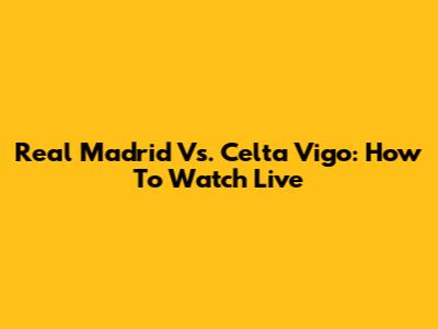 Real Madrid Vs. Celta Vigo: How To Watch Live