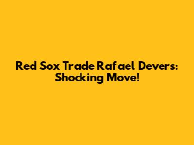 Red Sox Trade Rafael Devers: Shocking Move!