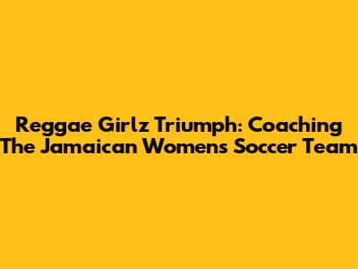 Reggae Girlz' Triumph: Coaching The Jamaican Women's Soccer Team