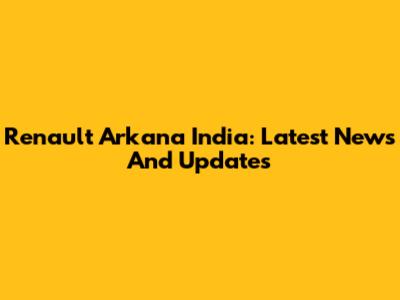 Renault Arkana India: Latest News And Updates