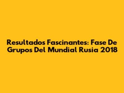 Resultados Fascinantes: Fase De Grupos Del Mundial Rusia 2018