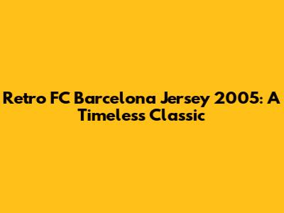 Retro FC Barcelona Jersey 2005: A Timeless Classic