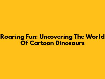 Roaring Fun: Uncovering The World Of Cartoon Dinosaurs