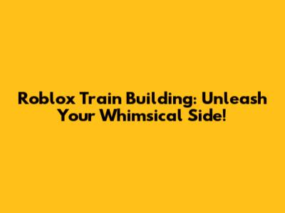 Roblox Train Building: Unleash Your Whimsical Side!