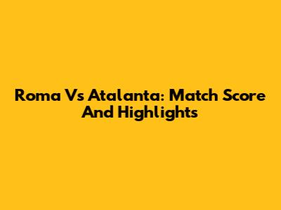 Roma Vs Atalanta: Match Score And Highlights