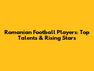 Romanian Football Players: Top Talents & Rising Stars