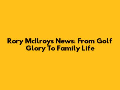 Rory McIlroy's News: From Golf Glory To Family Life