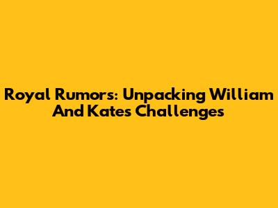 Royal Rumors: Unpacking William And Kate's Challenges