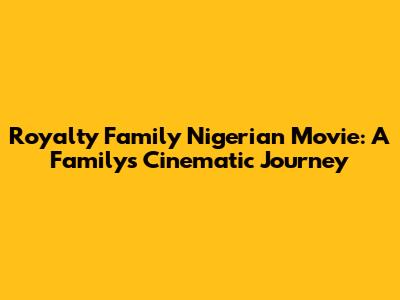 Royalty Family Nigerian Movie: A Family's Cinematic Journey