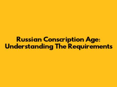 Russian Conscription Age: Understanding The Requirements