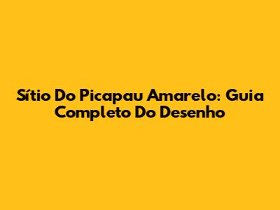 Sítio Do Picapau Amarelo: Guia Completo Do Desenho