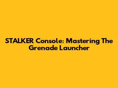 STALKER Console: Mastering The Grenade Launcher