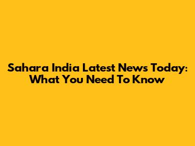 Sahara India Latest News Today: What You Need To Know