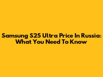 Samsung S25 Ultra Price In Russia: What You Need To Know