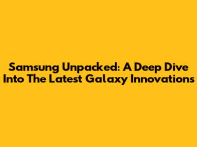 Samsung Unpacked: A Deep Dive Into The Latest Galaxy Innovations