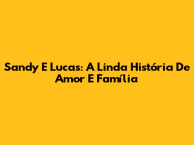 Sandy E Lucas: A Linda História De Amor E Família