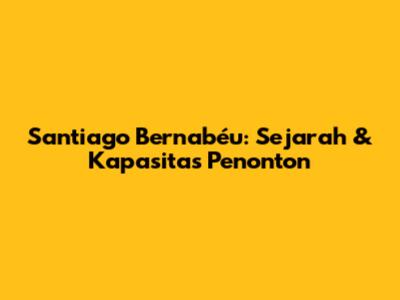 Santiago Bernabéu: Sejarah & Kapasitas Penonton