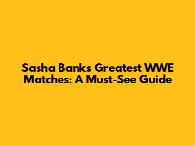 Sasha Banks' Greatest WWE Matches: A Must-See Guide