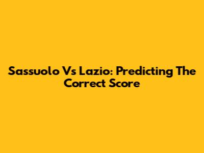 Sassuolo Vs Lazio: Predicting The Correct Score